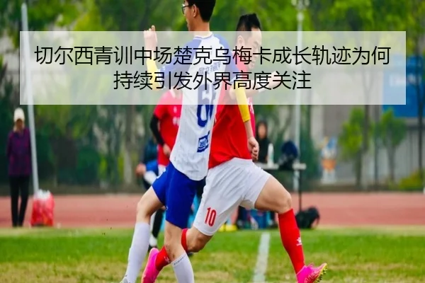 切尔西青训中场楚克乌梅卡成长轨迹为何持续引发外界高度关注