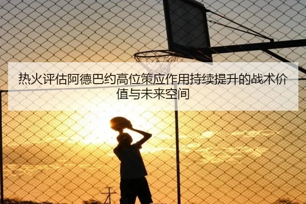 热火评估阿德巴约高位策应作用持续提升的战术价值与未来空间