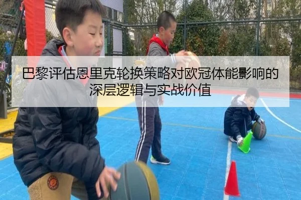 巴黎评估恩里克轮换策略对欧冠体能影响的深层逻辑与实战价值