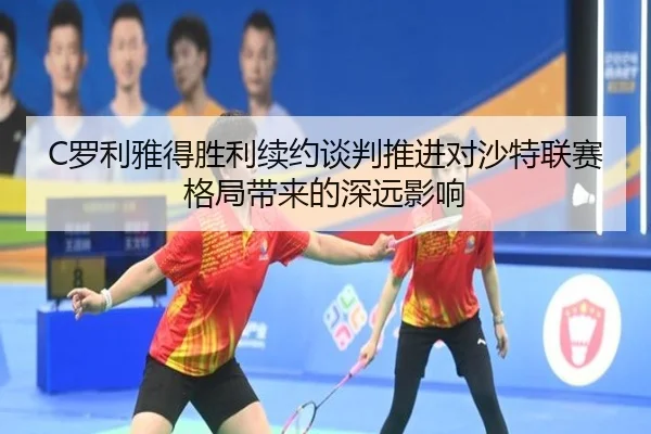 C罗利雅得胜利续约谈判推进对沙特联赛格局带来的深远影响