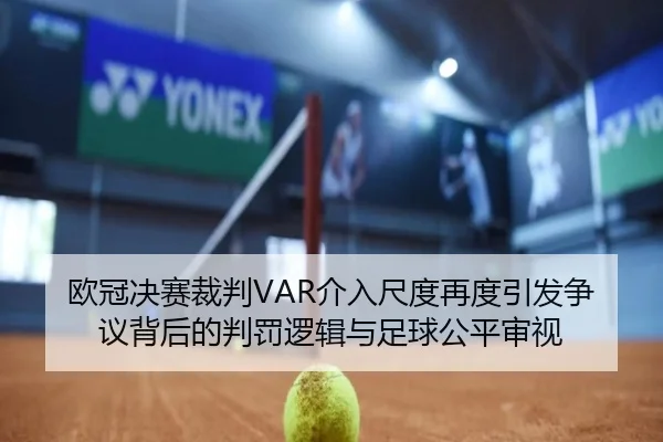 欧冠决赛裁判VAR介入尺度再度引发争议背后的判罚逻辑与足球公平审视
