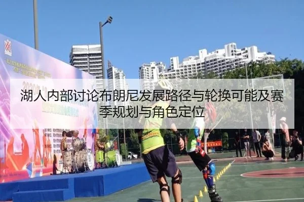 湖人内部讨论布朗尼发展路径与轮换可能及赛季规划与角色定位