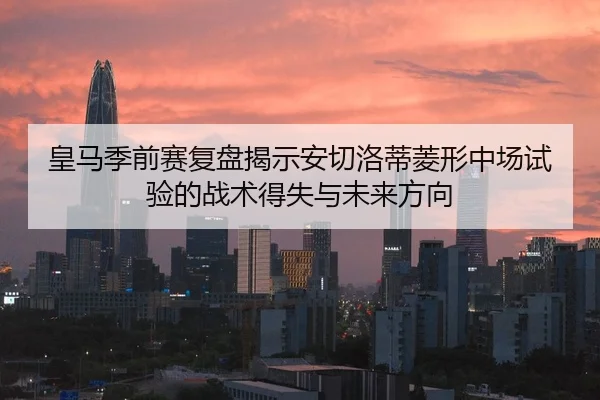 皇马季前赛复盘揭示安切洛蒂菱形中场试验的战术得失与未来方向
