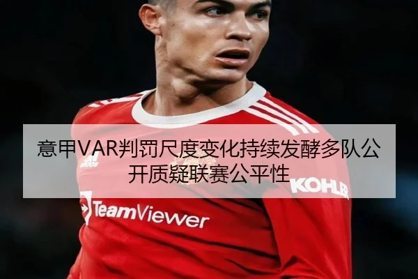 意甲VAR判罚尺度变化持续发酵多队公开质疑联赛公平性