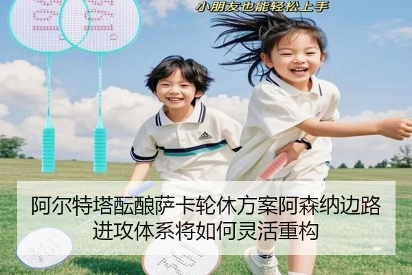 阿尔特塔酝酿萨卡轮休方案阿森纳边路进攻体系将如何灵活重构